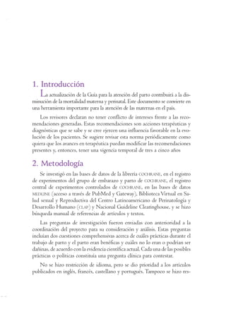 Programa de Apoyo a la Reforma de Salud/PARS • Ministerio de la Protección Social 423 
1. Introducción 
La actualización de la Guía para la atención del parto contribuirá a la dis-minución 
de la mortalidad materna y perinatal. Este documento se convierte en 
una herramienta importante para la atención de las maternas en el país. 
Los revisores declaran no tener conflicto de intereses frente a las reco-mendaciones 
generadas. Estas recomendaciones son acciones terapéuticas y 
diagnósticas que se sabe y se cree ejercen una influencia favorable en la evo-lución 
de los pacientes. Se sugiere revisar esta norma periódicamente como 
quiera que los avances en terapéutica puedan modificar las recomendaciones 
presentes y, entonces, tener una vigencia temporal de tres a cinco años 
2. Metodología 
Se investigó en las bases de datos de la librería COCHRANE, en el registro 
de experimentos del grupo de embarazo y parto de COCHRANE, el registro 
central de experimentos controlados de COCHRANE, en las bases de datos 
MEDLINE (acceso a través de PubMed y Gateway), Biblioteca Virtual en Sa-lud 
sexual y Reproductiva del Centro Latinoamericano de Perinatología y 
Desarrollo Humano (CLAP) y Nacional Guideline Clearinghouse, y se hizo 
búsqueda manual de referencias de artículos y textos. 
Las preguntas de investigación fueron enviadas con anterioridad a la 
coordinación del proyecto para su consideración y análisis. Estas preguntas 
incluían dos cuestiones comprehensivas acerca de cuáles prácticas durante el 
trabajo de parto y el parto eran benéficas y cuáles no lo eran o podrían ser 
dañinas, de acuerdo con la evidencia científica actual. Cada una de las posibles 
prácticas o políticas constituía una pregunta clínica para contestar. 
No se hizo restricción de idioma, pero se dio prioridad a los artículos 
publicados en inglés, francés, castellano y portugués. Tampoco se hizo res- 
 