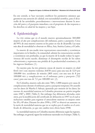Programa de Apoyo a la Reforma de Salud/PARS • Ministerio de la Protección Social 425 
En este sentido, se hace necesario establecer los parámetros mínimos que 
garanticen una atención de calidad, con racionalidad científica, para el desa-rrollo 
de las actividades, procedimientos e intervenciones durante la aten-ción 
del parto y el puerperio inmediato, con el propósito de dar respuesta a 
los derechos en salud de las mujeres y sus hijos 
4. Epidemiología 
La OMS estima que en el mundo mueren aproximadamente 585.000 
mujeres al año por complicaciones del embarazo, parto y puerperio. Cerca 
del 99% de estas muertes ocurren en los países en vías de desarrollo. Las tasas 
más altas de mortalidad se observan en África, Asia, América Latina y el Caribe. 
La muerte de una madre tiene repercusiones emocionales y económicas 
importantes en la familia y la comunidad, además las consecuencias sociales 
y económicas son profundas, ya que la muerte de la madre reduce la super-vivencia 
del recién nacido, disminuye el desempeño escolar de los niños 
sobrevivientes y representa una pérdida de la productividad económica y de 
los ingresos familiares (1). 
En nuestro país, las tres primeras causas de muerte en mujeres en edad 
fértil (MEF) son: muertes violentas (8.878 casos) para una tasa de 12,9 por 
100.000 MEF; accidentes de tránsito (805 casos) con una tasa de 8 por 
100.000 MEF; y complicaciones en el embarazo, parto y puerperio (722 
casos) para una tasa de 7,1 por 100.000 MEF (2). 
En Colombia, mueren cada año entre 700 y 1.000 mujeres por causa de 
complicaciones durante el embarazo, parto y puerperio temprano. De acuerdo 
con los datos de Martha I. Saboyá, ajustando por omisión de los datos, las 
razones de mortalidad materna en Colombia presentan un patrón irregular 
entre 1987 y 2001 (Tabla 2). Sin embargo, hay diferencias afectadas, entre 
otros, por la modificación del certificado de defunción en 1997 en el cual se 
incluyeron variables para registrar el antecedente materno en mujeres entre 
los 10 y 49 años. Durante los años 1996 y 1997 se observó un aumento en 
la razón de mortalidad materna que no se explica por el cambio en el certi-ficado 
de defunción, ya que este cambio tuvo efecto hasta 1998. 
La mortalidad materna en Colombia muestra diferencias según las regiones. 
Sin embargo, en general, siguen las tendencias nacionales en el tiempo (Tabla 3). 
 