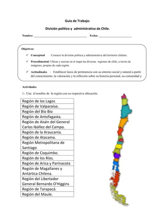 Guía de Trabajo:
División político y administrativa de Chile.
Nombre: _____________________________________ Fecha: _______________________
Actividades
1-. Une el nombre de la región con su respectiva ubicación.
Región de los Lagos
Región de Valparaíso.
Región del Bío Bío
Región de Antofagasta.
Región de Aisén del General
Carlos Ibáñez del Campo.
Región de la Araucanía.
Región de Atacama.
Región Metropolitana de
Santiago
Región de Coquimbo.
Región de los Ríos.
Región de Arica y Parinacota
Región de Magallanes y
Antártica Chilena.
Región del Libertador
General Bernardo O'Higgins
Región de Tarapacá.
Región del Maule.
Objetivos:
 Conceptual : Conocer la división política y administrativa del territorio chileno.
 Procedimental: Ubicar y asociar en el mapa las diversas regiones de chile, a través de
imágenes, propias de cada región.
 Actitudinales : Establecer lazos de pertenencia con su entorno social y natural a partir
del conocimiento, la valoración y la reflexión sobre su historia personal, su comunidad y
el país.
 