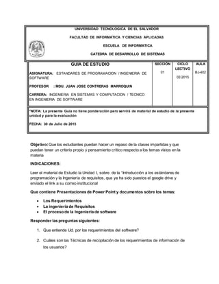 UNIVERSIDAD TECNOLOGICA DE EL SALVADOR
FACULTAD DE INFORMATICA Y CIENCIAS APLICADAS
ESCUELA DE INFORMATICA
CATEDRA DE DESARROLLO DE SISTEMAS
GUIA DE ESTUDIO
ASIGNATURA: ESTANDARES DE PROGRAMACION / INGENIERIA DE
SOFTWARE
PROFESOR : MDU. JUAN JOSE CONTRERAS MARROQUIN
CARRERA: INGENIERIA EN SISTEMAS Y COMPUTACION / TECNICO
EN INGENIERIA DE SOFTWARE
SECCIÓN
01
CICLO
LECTIVO
02-2015
AULA
BJ-402
*NOTA: La presente Guía no tiene ponderación pero servirá de material de estudio de la presente
unidad y para la evaluación
FECHA: 30 de Julio de 2015
Objetivo:Que los estudiantes puedan hacer un repaso de la clases impartidas y que
puedan tener un criterio propio y pensamiento crítico respecto a los temas vistos en la
materia
INDICACIONES:
Leer el material de Estudio la Unidad I, sobre de la “Introducción a los estándares de
programación y la Ingeniería de requisitos, que ya ha sido puestos el google drive y
enviado el link a su correo institucional
Que contiene Presentaciones de Power Point y documentos sobre los temas:
 Los Requerimientos
 La ingeniería de Requisitos
 El proceso de la Ingeniería de software
Responder las preguntas siguientes:
1. Que entiende Ud. por los requerimientos del software?
2. Cuáles son las Técnicas de recopilación de los requerimientos de información de
los usuarios?
 