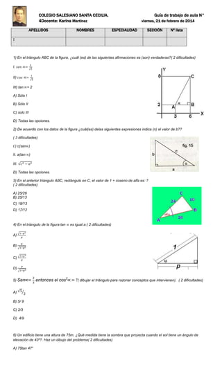 COLEGIO SALESIANO SANTA CECILIA. Guía de trabajo de aula N°
4Docente: Karina Martínez viernes, 21 de febrero de 2014
APELLIDOS NOMBRES ESPECIALIDAD SECCIÓN Nº lista
1
1) En el triángulo ABC de la figura, ¿cuál (es) de las siguientes afirmaciones es (son) verdaderas?( 2 dificultades)
I.
II)
III) tan = 2
A) Sólo I
B) Sólo II
C) solo III
D) Todas las opciones.
2) De acuerdo con los datos de la figura ¿cuál(es) delas siguientes expresiones indica (n) el valor de b??
( 3 dificultades)
I.) c(sen )
II. a(tan )
III.
D) Todas las opciones.
3) En el anterior triángulo ABC, rectángulo en C, el valor de 1 + coseno de alfa es: ?
( 2 dificultades)
A) 25/26
B) 25/13
C) 18/13
D) 17/12
4) En el triángulo de la figura tan es igual a:( 2 dificultades)
A)
B)
C)
D)
5) Sen entonces el cos2
( dibujar el triángulo para razonar conceptos que intervienen). ( 2 dificultades)
A)
B) 5/ 9
C) 2/3
D) 4/9
6) Un edificio tiene una altura de 75m. ¿Qué medida tiene la sombra que proyecta cuando el sol tiene un ángulo de
elevación de 43º?. Haz un dibujo del problema( 2 dificultades)
A) 75tan 47°
 