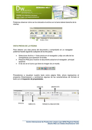 SEMANA NO.1




Podemos observar cómo se ha colocado el archivo en la barra lateral derecha de la
interfaz:




VISTA PREVIA DE LA PÁGINA

Para obtener una vista previa del documento y comprobarlo en un navegador
podemos hacerlo siguiendo cualquiera de los tres pasos.

   •   Seleccione Archivo > Vista previa en el navegador y elija uno sitio de los
       navegadores que aparecen en la lista.
   •   Presione F12 para mostrar el documento actual en el navegador principal
       iexplorer.
   •   Ó de clic en el icono que tiene la imagen de un mundo.




Procedemos a visualizar nuestro texto como página Web, ahora regresamos al
programa Dreamweaver y cambiamos algunas de las características de formato al
texto con el Inspector de propiedades.




                 Centro Internacional de Producción Limpia Lope SENA Regional Nariño
                                             Diseño Web con Adobe Dreamweaver CS3
 