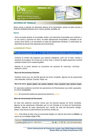 SEMANA NO.1




ENTORNO DE TRABAJO

Ahora vamos a explorar los elementos básicos de la herramienta, porque se debe conocer a
fondo las utilidades prácticas como: menús, paneles, pantallas, etc.

Barras

 Como se puede apreciar en la pantalla, existen unos elementos horizontales que contienen a
 su vez iconos y opciones de menú, ha estas disposiciones horizontales o verticales se les
 conoce como barras y se encuentran en todas las aplicaciones Windows. A continuación se
 describirán las barras más relevantes de la herramienta.

LA BARRA DE TÍTULO




 Contiene el nombre del programa que estamos trabajando, junto con el título, nombre y
 ubicación de la página. En el caso de no tener título y nombre de página aparecerá nombres
 predeterminados como muestra la gráfica.

 Además en el sector derecho se encuentran las opciones de maximizar, minimizar,
 restaurar y cerrar.

 Barra de Herramientas Estándar

 Contiene iconos que nos permite ejecutar de forma inmediata, algunas de las operaciones
 más habituales. Ejemplo: Guardar, Pegar, etc.

 Barra de menú

En esta barra podemos encontrar las operaciones de Dreamweaver que están agrupadas
en menús desplegables.

Nota: Se recomienda realizar las operaciones desde los paneles.

Barra de Herramientas de Documento

En este sitio podemos encontrar iconos que nos permite ejecutar de forma inmediata
algunas de las operaciones habituales que no son incluidas en la barra de herramientas
estándar. Algunas de estas operaciones son: cambio de vista del documento (código,
diseño, vista previa), la administración de archivos, el titulo, etc.

 Nota: Para efecto de este curso se recomienda trabajar con vista de documento en Diseño, ya
 que no se va a trabajar código HTML.




                  Centro Internacional de Producción Limpia Lope SENA Regional Nariño
                                              Diseño Web con Adobe Dreamweaver CS3
 