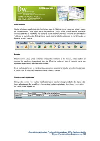 SEMANA NO.1




Barra Insertar

Contiene botones para la inserción de diversos tipos de "objetos", como imágenes, tablas y capas,
en un documento. Cada objeto es un fragmento de código HTML que le permite establecer
diversos atributos al insertarlo. Por ejemplo, puede insertar una tabla haciendo clic en el botón
Tabla de la barra Insertar. Si lo prefiere, puede insertar objetos utilizando el menú Insertar en
lugar de la barra Insertar.




Paneles

Dreamweaver utiliza unas ventanas emergentes similares a los menús, estas reciben el
nombre de paneles o inspectores, pero su diferencia radica en que el inspector varía sus
opciones dependiendo del objeto seleccionado.

En la parte superior, en el menú ventana, podemos seleccionar ocultar o mostrar los paneles
e inspectores. A continuación se mostraran lo más importantes.



Inspector de Propiedades

El inspector permite ver y realizar modificaciones de las diferentes propiedades del objeto o del
texto seleccionado. En la gráfica podemos observar las propiedades de un texto, como el tipo
de fuente, color, negrilla, etc.




                   Centro Internacional de Producción Limpia Lope SENA Regional Nariño
                                               Diseño Web con Adobe Dreamweaver CS3
 