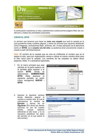 SEMANA NO.1




                                                             ACTIVIDAD No. 1

A continuación crearemos un sitio y diseñaremos nuestra primera página Web; lee con
atención y realiza las actividades propuestas.

CREAR EL SITIO

Lo primero que tenemos que hacer es crear una carpeta que será la carpeta en la
que guardemos todas nuestras páginas, y todos los archivos que vayamos añadiendo
como imágenes, animaciones flash, archivos, etc. A esta ubicación se le denomina
como un SITIO, es la carpeta raíz del sitio. La podemos tener previamente creada o
crearla a partir del Dreamweaver.

Nota: El nombre de la carpeta que se crea es indiferente al nombre que se le
asigne al sitio, pero por organización vamos a utilizar el mismo nombre tanto para
el sitio como para la carpeta. Los nombres de las carpetas no deben llevar
espacios, tildes, ñ o caracteres especiales.

1.   En el menú principal que esta
     ubicado en la parte superior de
     la pantalla debe ingresar a la
     opción SITIO, donde se
     seleccionara   ADMINISTRAR
     SITIO. Debe aparecer la
     siguiente pantalla, en botón
     nuevo escogemos NUEVO -
     SITIO.




2.   Aparece la siguiente ventana
     donde debemos asignar el
     nombre a nuestro sitio; al cual le
     colocaremos el nombre de
     Ejemplo y damos clic en
     Siguiente (Por ahora las demás
     opciones no son de nuestro
     interés,     porque       estamos
     definiendo el sitio local, y no es
     necesario establecer los datos
     del servidor en el que estará el
     sitio remoto).




                  Centro Internacional de Producción Limpia Lope SENA Regional Nariño
                                              Diseño Web con Adobe Dreamweaver CS3
 
