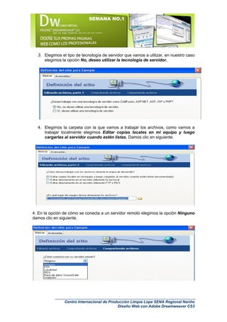 SEMANA NO.1




  3. Elegimos el tipo de tecnología de servidor que vamos a utilizar, en nuestro caso
     elegimos la opción No, deseo utilizar la tecnología de servidor.




  4. Elegimos la carpeta con la que vamos a trabajar los archivos, como vamos a
     trabajar localmente elegimos Editar copias locales en mi equipo y luego
     cargarlas al servidor cuando estén listas. Damos clic en siguiente.




4. En la opción de cómo se conecta a un servidor remoto elegimos la opción Ninguno
damos clic en siguiente.




                Centro Internacional de Producción Limpia Lope SENA Regional Nariño
                                            Diseño Web con Adobe Dreamweaver CS3
 