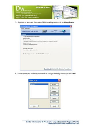 SEMANA NO.1




5. Aparece el resumen de nuestro Sitio creado y damos clic en Completado




6. Aparece el editor se sitios mostrando el sitio ya creado y damos clic en Listo




              Centro Internacional de Producción Limpia Lope SENA Regional Nariño
                                          Diseño Web con Adobe Dreamweaver CS3
 