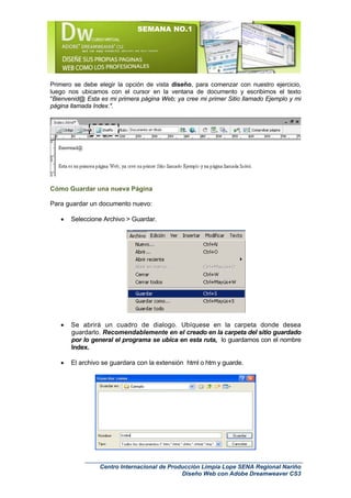 SEMANA NO.1




Primero se debe elegir la opción de vista diseño, para comenzar con nuestro ejercicio,
luego nos ubicamos con el cursor en la ventana de documento y escribimos el texto
"Bienvenid@ Esta es mi primera página Web; ya cree mi primer Sitio llamado Ejemplo y mi
página llamada Index.".




Cómo Guardar una nueva Página

Para guardar un documento nuevo:

   •   Seleccione Archivo > Guardar.




   •   Se abrirá un cuadro de dialogo. Ubíquese en la carpeta donde desea
       guardarlo. Recomendablemente en el creado en la carpeta del sitio guardado
       por lo general el programa se ubica en esta ruta, lo guardamos con el nombre
       Index.

   •   El archivo se guardara con la extensión html o htm y guarde.




                 Centro Internacional de Producción Limpia Lope SENA Regional Nariño
                                             Diseño Web con Adobe Dreamweaver CS3
 