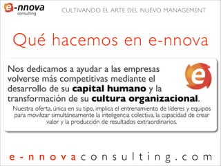 CULTIVANDO EL ARTE DEL NUEVO MANAGEMENT




 Qué hacemos en e-nnova
Nos dedicamos a ayudar a las empresas        a
volverse más competitivas mediante el
desarrollo de su capital humano y la
transformación de su cultura organizacional.
 Nuestra oferta, única en su tipo, implica el entrenamiento de líderes y equipos
 para movilizar simultáneamente la inteligencia colectiva, la capacidad de crear
              valor y la producción de resultados extraordinarios.




e - n n o v a c o n s u l t i n g . c o m
 