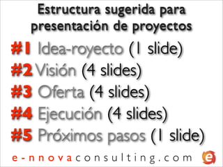 Estructura sugerida para
  presentación de proyectos
#1 Idea-royecto (1 slide)
#2 Visión (4 slides)
#3 Oferta (4 slides)
#4 Ejecución (4 slides)
#5 Próximos pasos (1 slide)
e-nnovaconsulting.com
 