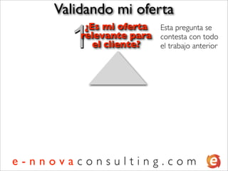 Validando mi oferta

      1
         ¿Es mi oferta Esta pregunta se
        relevante para contesta con todo
           el cliente? el trabajo anterior




e-nnovaconsulting.com
 