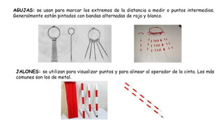 AGUJAS: se usan para marcar los extremos de la distancia a medir o puntos intermedios.
Generalmente están pintados con bandas alternadas de rojo y blanco.
JALONES: se utilizan para visualizar puntos y para alinear al operador de la cinta. Los más
comunes son los de metal.
 