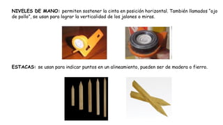 NIVELES DE MANO: permiten sostener la cinta en posición horizontal. También llamados “ojo
de pollo”, se usan para lograr la verticalidad de los jalones o miras.
ESTACAS: se usan para indicar puntos en un alineamiento, pueden ser de madera o fierro.
 