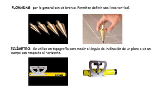 PLOMADAS: por lo general son de bronce. Permiten definir una línea vertical.
ECLÍMETRO: Se utiliza en topografía para medir el ángulo de inclinación de un plano o de un
cuerpo con respecto al horizonte.
 