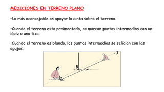 MEDICIONES EN TERRENO PLANO
•Lo más aconsejable es apoyar la cinta sobre el terreno.
•Cuando el terreno esta pavimentado, se marcan puntos intermedios con un
lápiz o una tiza.
•Cuando el terreno es blando, los puntos intermedios se señalan con las
agujas.
 