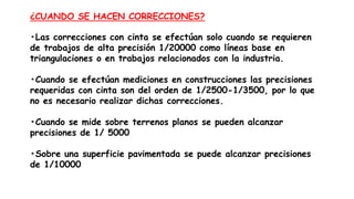 ¿CUANDO SE HACEN CORRECCIONES?
•Las correcciones con cinta se efectúan solo cuando se requieren
de trabajos de alta precisión 1/20000 como líneas base en
triangulaciones o en trabajos relacionados con la industria.
•Cuando se efectúan mediciones en construcciones las precisiones
requeridas con cinta son del orden de 1/2500-1/3500, por lo que
no es necesario realizar dichas correcciones.
•Cuando se mide sobre terrenos planos se pueden alcanzar
precisiones de 1/ 5000
•Sobre una superficie pavimentada se puede alcanzar precisiones
de 1/10000
 