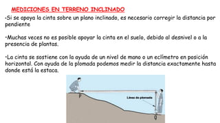 MEDICIONES EN TERRENO INCLINADO
•Si se apoya la cinta sobre un plano inclinado, es necesario corregir la distancia por
pendiente
•Muchas veces no es posible apoyar la cinta en el suelo, debido al desnivel o a la
presencia de plantas.
•La cinta se sostiene con la ayuda de un nivel de mano o un eclímetro en posición
horizontal. Con ayuda de la plomada podemos medir la distancia exactamente hasta
donde está la estaca.
 