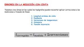 ERRORES EN LA MEDICIÓN CON CINTA
Tenemos cinco áreas en las cuales los topógrafos pueden necesitar aplicar correcciones a las
mediciones o trazado de líneas:
1. Longitud errónea de cinta
2. Pendiente
3. Variaciones de temperatura
4. Catenaria
5. Tensión incorrecta
 