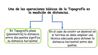 Una de las operaciones básicas de la Topografía es
la medición de distancias.
En el caso de existir un desnivel en
el terreno se debe emplear una
técnica adecuada para obtener la
distancia horizontal entre dos
puntos.
En Topografía plana
(planimetría) la distancia
entre dos puntos significa
su distancia horizontal.
 
