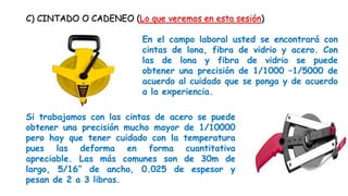C) CINTADO O CADENEO (Lo que veremos en esta sesión)
En el campo laboral usted se encontrará con
cintas de lona, fibra de vidrio y acero. Con
las de lona y fibra de vidrio se puede
obtener una precisión de 1/1000 –1/5000 de
acuerdo al cuidado que se ponga y de acuerdo
a la experiencia.
Si trabajamos con las cintas de acero se puede
obtener una precisión mucho mayor de 1/10000
pero hay que tener cuidado con la temperatura
pues las deforma en forma cuantitativa
apreciable. Las más comunes son de 30m de
largo, 5/16” de ancho, 0.025 de espesor y
pesan de 2 a 3 libras.
 