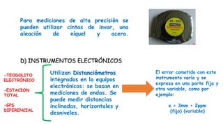 Para mediciones de alta precisión se
pueden utilizar cintas de invar, una
aleación de níquel y acero.
D) INSTRUMENTOS ELECTRÓNICOS
Utilizan Distanciómetros
integrados en la equipos
electrónicos: se basan en
mediciones de ondas. Se
puede medir distancias
inclinadas, horizontales y
desniveles.
El error cometido con este
instrumento varía y se
expresa en una parte fija y
otra variable, como por
ejemplo:
e = 3mm + 2ppm
(fijo) (variable)
-TEODOLITO
ELECTRÓNICO
-ESTACION
TOTAL
-GPS
DIFERENCIAL
 