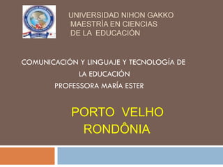 UNIVERSIDAD NIHON GAKKO
           MAESTRÍA EN CIENCIAS
           DE LA EDUCACIÓN


COMUNICACIÓN Y LINGUAJE Y TECNOLOGÍA DE
             LA EDUCACIÓN
       PROFESSORA MARÍA ESTER


           PORTO VELHO
            RONDÔNIA
 