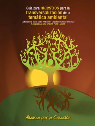 Guía para maestros para la
transversalizaciónde la
temática ambiental
Carta Pastoral sobre Medio Ambiente y Desarrollo Humano en Bolivia
EL UNIVERSO, DON DE DIOS PARA LA VIDA
Alianza por la Creación
 