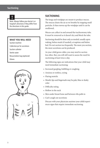 8
Suctioning
SUCTIONING
The lungs and windpipe are meant to produce mucus.
The mucus cleans the air as we breathe by trapping small
particles. It then moves up the windpipe until it can be
swallowed.
Mucus can collect in and around the tracheostomy tube.
It must be removed so it doesn’t dry and block the tube.
Suctioning should be done only as needed, usually upon
waking, before meals (if needed), at naptime and before
bed. Do not suction too frequently. The more you suction,
the more secretions can be produced.
As your child grows older, you may need to suction
less often. But, you will still want to assess the need for
suctioning at least twice a day.
The following signs are indications that your child may
need immediate suctioning:
color
Discuss with your physician anytime your child experi-
ences signs that require immediate suctioning.
Note: Always follow your doctor’s or
hospital’s directions if they differ from
the directions in this guide.
!
WHAT YOU WILL NEED
Suction machine
Collection jar for secretions
Suction catheter
Sterile water
Resuscitation bag (optional)
Gloves
 