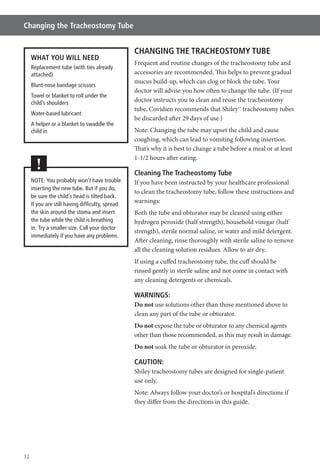 12
Changing the Tracheostomy Tube
CHANGING THE TRACHEOSTOMY TUBE
Frequent and routine changes of the tracheostomy tube and
accessories are recommended. This helps to prevent gradual
mucus build-up, which can clog or block the tube. Your
doctor will advise you how often to change the tube. (If your
doctor instructs you to clean and reuse the tracheostomy
tube, Covidien recommends that Shiley™ tracheostomy tubes
be discarded after 29 days of use.)
Note: Changing the tube may upset the child and cause
coughing, which can lead to vomiting following insertion.
That’s why it is best to change a tube before a meal or at least
1-1/2 hours after eating.
Cleaning The Tracheostomy Tube
If you have been instructed by your healthcare professional
to clean the tracheostomy tube, follow these instructions and
warnings:
Both the tube and obturator may be cleaned using either
hydrogen peroxide (half strength), household vinegar (half
strength), sterile normal saline, or water and mild detergent.
After cleaning, rinse thoroughly with sterile saline to remove
all the cleaning solution residues. Allow to air dry.
If using a cuffed tracheostomy tube, the cuff should be
rinsed gently in sterile saline and not come in contact with
any cleaning detergents or chemicals.
WARNINGS:
Do not use solutions other than those mentioned above to
clean any part of the tube or obturator.
Do not expose the tube or obturator to any chemical agents
other than those recommended, as this may result in damage.
Do not soak the tube or obturator in peroxide.
CAUTION:
Shiley tracheostomy tubes are designed for single-patient
use only.
Note: Always follow your doctor’s or hospital’s directions if
they differ from the directions in this guide.
WHAT YOU WILL NEED
Replacement tube (with ties already
attached)
Blunt-nose bandage scissors
Towel or blanket to roll under the
child’s shoulders
Water-based lubricant
A helper or a blanket to swaddle the
child in
NOTE: You probably won’t have trouble
inserting the new tube. But if you do,
be sure the child’s head is tilted back.
If you are still having difﬁculty, spread
the skin around the stoma and insert
the tube while the child is breathing
in. Try a smaller size. Call your doctor
immediately if you have any problems.
!
 