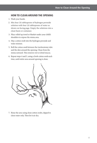 17
How to Clean Around the Opening
HOW TO CLEAN AROUND THE OPENING
1. Wash your hands.
2. Mix four (4) tablespoons of hydrogen peroxide
solution with four (4) tablespoons of water as
clean basin or container.
3. Place rolled up towel or blanket under your child’s
shoulders to expose the stoma area.
4. Dip a cotton swab into the hydrogen peroxide and
water mixture.
5. Roll the cotton swab between the tracheostomy tube
and the skin around the opening. Clean from the
stoma outward. This removes wet or dried mucus.
6. Repeat steps 4 and 5, using a fresh cotton swab each
time, until entire area around opening is clean.
7. Rinse the area using clean cotton swabs, dipped in
clean water only. Then let it air dry.
 
