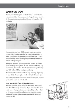 19
Leaving Home
LEARNING TO SPEAK
At first your child may not be able to make a sound. Don’t
worry. As swelling decreases, she may begin to make sounds.
In the meantime, watch her face. She can tell you a lot with
her looks.
How much sound your child is able to make depends on
her age, the tracheostomy tube, her breathing patterns, etc.
Some children can produce sound around the tube. Others
may use things called speaking valves that help control the
airflow so they can speak.
Your child will need special care so that she will be able to
speak properly as she grows. Be sure to show her things. Say
their names. Read to her. Point to pictures and say what they
are. Talk to her. Tell her what you are doing.
At nine months, children can learn sign language. If you sign
to your child, always say the words out loud while you sign.
For additional information about your child’s speech, consult
your doctor or speech pathologist.
How Do I Know If My Infant Needs Me?
Any non-speaking child, especially if he is less than a year
old, should be closely monitored. If you are worried that you
won’t know when your infant needs you, let your baby sleep
in the same room with you. Better yet, put an intercom in
your child’s room. Always check on your child frequently
during the day.
 