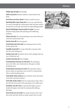 21
Glossary
Pliable (ply-ah-bull) Soft, flexible.
Saline (say-leen) Solution similar to water found in the
body.
Secretions (see-kree-shuns) Another word for mucus.
Speaking Valve (spee-king valv) A one-way valve that lets
air come in through the tracheostomy tube, but then sends it
out past the vocal cords and mouth to make talking possible.
Speech Pathologist (speech path-ol-o-gist) A person
trained to help people with speaking and swallowing
problems.
Stoma (sto-ma) The actual opening in your neck where you
insert the tracheostomy tube.
Sterile (steer-ill) Free from germs.
Suctioning (suck-shun-ing) Vacuuming up mucus in the
tracheostomy tube.
Swaddle (swah-del) To wrap a baby like a mummy with
only his head sticking out.
Syringe (seer-enj) The plastic device with a plunger that you
use to inflate the cuff.
Trachea (tray-key-ah) The windpipe.
Tracheostomy (tray-key-oss-tuh-mee) The opening in
your neck where your tracheostomy tube goes, to make
breathing easier.
Tracheotomy (tray-key-ot-o-mee) The operation where a
doctor makes an opening in your neck for a tracheostomy
tube to make breathing easier.
Trach Mask (trake mask) A device that fits on the end of the
trach tube to provide moisture.
Trach Tube (trake toob) Short for tracheostomy tube. This is
the tube the doctor puts in the opening in your child’s neck.
Ventilator (vin-till-a-tor) A machine that helps a person
breathe through a trach tube by mechanically inflating
the lungs.
Vocal Cords (vo-cal cords) Two strips of tissue in the voice
box in the neck that vibrate to make sounds when we talk.
 