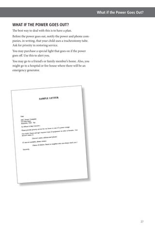 27
What if the Power Goes Out?
WHAT IF THE POWER GOES OUT?
The best way to deal with this is to have a plan.
Before the power goes out, notify the power and phone com-
panies, in writing, that your child uses a tracheostomy tube.
Ask for priority in restoring service.
You may purchase a special light that goes on if the power
goes off. Use this to alert you.
You may go to a friend’s or family member’s home. Also, you
might go to a hospital or fire house where there will be an
emergency generator.
 