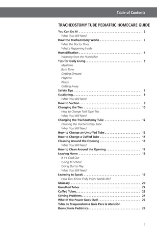 1
Table of Contents
TRACHEOSTOMY TUBE PEDIATRIC HOMECARE GUIDE
You Can Do It! . . . . . . . . . . . . . . . . . . . . . . . . . . . . . . . . . . . . . . . 2
What You Will Need
How the Tracheostomy Works . . . . . . . . . . . . . . . . . . . . . . . . . . 3
What the Doctor Does
What’s Happening Inside
Humidiﬁcation . . . . . . . . . . . . . . . . . . . . . . . . . . . . . . . . . . . . . . . 4
Weaning from the Humidiﬁer
Tips for Daily Living. . . . . . . . . . . . . . . . . . . . . . . . . . . . . . . . . . . 5
Mealtime
Bath Time
Getting Dressed
Playtime
Illness
Getting Away
Safety Tips . . . . . . . . . . . . . . . . . . . . . . . . . . . . . . . . . . . . . . . . . . 7
Suctioning. . . . . . . . . . . . . . . . . . . . . . . . . . . . . . . . . . . . . . . . . . . 8
What You Will Need
How to Suction . . . . . . . . . . . . . . . . . . . . . . . . . . . . . . . . . . . . . . 9
Changing the Ties . . . . . . . . . . . . . . . . . . . . . . . . . . . . . . . . . . . 10
How to Change Twill Tape Ties
What You Will Need
Changing the Tracheostomy Tube . . . . . . . . . . . . . . . . . . . . . . 12
Cleaning the Tracheostomy Tube
What You Will Need
How to Change an Uncuffed Tube . . . . . . . . . . . . . . . . . . . . . . 13
How to Change a Cuffed Tube . . . . . . . . . . . . . . . . . . . . . . . . . 14
Cleaning Around the Opening . . . . . . . . . . . . . . . . . . . . . . . . . 16
What You Will Need
How to Clean Around the Opening . . . . . . . . . . . . . . . . . . . . . 17
Leaving Home . . . . . . . . . . . . . . . . . . . . . . . . . . . . . . . . . . . . . . 18
If It’s Cold Out
Going to School
Going Out to Play
What You Will Need
Learning to Speak . . . . . . . . . . . . . . . . . . . . . . . . . . . . . . . . . . . 19
How Do I Know If My Infant Needs Me?
Glossary . . . . . . . . . . . . . . . . . . . . . . . . . . . . . . . . . . . . . . . . . . . 20
Uncuffed Tubes . . . . . . . . . . . . . . . . . . . . . . . . . . . . . . . . . . . . . 22
Cuffed Tubes. . . . . . . . . . . . . . . . . . . . . . . . . . . . . . . . . . . . . . . . 23
Solving Problems . . . . . . . . . . . . . . . . . . . . . . . . . . . . . . . . . . . . 24
What If the Power Goes Out?. . . . . . . . . . . . . . . . . . . . . . . . . . 27
Tubo de Traqueostomía Guía Para la Atención
Domiciliaria Pediátrica. . . . . . . . . . . . . . . . . . . . . . . . . . . . . . . . 29
 