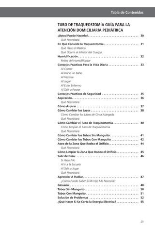 29
Tabla de Contenidos
TUBO DE TRAQUEOSTOMÍA GUÍA PARA LA
ATENCIÓN DOMICILIARIA PEDIÁTRICA
¡Usted Puede Hacerlo!. . . . . . . . . . . . . . . . . . . . . . . . . . . . . . . . 30
Qué Necesitará
En Qué Consiste la Traqueostomía . . . . . . . . . . . . . . . . . . . . . . 31
Qué Hace el Médico
Qué Ocurre al Interior del Cuerpo
Humidiﬁcación . . . . . . . . . . . . . . . . . . . . . . . . . . . . . . . . . . . . . . 32
Retiro del Humidiﬁcador
Consejos Prácticos Para la Vida Diaria . . . . . . . . . . . . . . . . . . . 33
Al Comer
Al Darse un Baño
Al Vestirse
Al Jugar
Al Estar Enfermo
Al Salir a Pasear
Consejos Prácticos de Seguridad . . . . . . . . . . . . . . . . . . . . . . . 35
Aspiración. . . . . . . . . . . . . . . . . . . . . . . . . . . . . . . . . . . . . . . . . . 36
Qué Necesitará
Cómo Aspirar . . . . . . . . . . . . . . . . . . . . . . . . . . . . . . . . . . . . . . . 37
Cómo Cambiar los Lazos . . . . . . . . . . . . . . . . . . . . . . . . . . . . . . 38
Cómo Cambiar los Lazos de Cinta Asargada
Qué Necesitará
Cómo Cambiar el Tubo de Traqueostomía . . . . . . . . . . . . . . . . 40
Cómo Limpiar el Tubo de Traqueostomía
Qué Necesitará
Cómo Cambiar los Tubos Sin Manguito . . . . . . . . . . . . . . . . . . 41
Cómo Cambiar los Tubos Con Manguito . . . . . . . . . . . . . . . . . 42
Aseo de la Zona Que Rodea el Oriﬁcio. . . . . . . . . . . . . . . . . . . 44
Qué Necesitará
Cómo Limpiar la Zona Que Rodea el Oriﬁcio. . . . . . . . . . . . . . 45
Salir de Casa . . . . . . . . . . . . . . . . . . . . . . . . . . . . . . . . . . . . . . . . 46
Si Hace Frío
Al ir a la Escuela
Al Salir a Jugar
Qué Necesitará
Aprender A Hablar. . . . . . . . . . . . . . . . . . . . . . . . . . . . . . . . . . . 47
¿Cómo Puedo Saber Si Mi Hijo Me Necesita?
Glosario. . . . . . . . . . . . . . . . . . . . . . . . . . . . . . . . . . . . . . . . . . . . 48
Tubos Sin Manguito. . . . . . . . . . . . . . . . . . . . . . . . . . . . . . . . . . 50
Tubos Con Manguito . . . . . . . . . . . . . . . . . . . . . . . . . . . . . . . . . 51
Solución de Problemas . . . . . . . . . . . . . . . . . . . . . . . . . . . . . . . 52
¿Qué Hacer Si Se Corta la Energía Eléctrica? . . . . . . . . . . . . . . 55
 