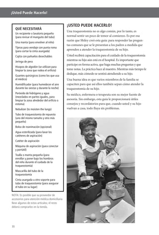 30
¡Usted Puede Hacerlo!
¡USTED PUEDE HACERLO!
Una traqueostomía no es algo común, por lo tanto, es
razón que Shiley creó esta guía: para responder las pregun-
tas comunes que se le presentan a los padres a medida que
aprenden a atender la traqueostomía de su hijo.
Usted recibirá capacitación para el cuidado de la traqueostomía
participe en forma activa, que haga muchas preguntas y que
tome notas. La práctica hace al maestro. Mientras más tiempo le
dedique, más cómodo se sentirá atendiendo a su hijo.
Una buena idea es que varios miembros de la familia se
capaciten para que así ellos también sepan cómo atender la
traqueostomía de su hijo.
Su médico, enfermera o terapeuta son su mejor fuente de
asesoría. Sin embargo, esta guía le proporcionará útiles
consejos y recordatorios para que, cuando usted y su hijo
vuelvan a casa, todo fluya sin problemas.
QUÉ NECESITARÁ
Un recipiente o lavatorio pequeño
(para revisar el manguito del tubo)
Una manta (para envolver al niño)
Tijeras para vendaje con punta roma
(para cortar la cinta asargada)
Cajita con pañuelos desechables
Jeringa de pera
Hisopos de algodón (se utilizan para
limpiar la zona que rodea el oriﬁcio)
Guantes quirúrgicos (como los que usa
el médico)
Humidiﬁcador (para humedecer el aire
durante las siestas y durante la noche)
Peróxido de hidrógeno y agua
(mezclados en partes iguales, para
limpiar la zona alrededor del oriﬁcio o
estoma)
Nebulizer (to moisten the lungs)
Tubo de traqueostomía de repuesto
(uno del mismo tamaño y otro más
pequeño)
Bolso de reanimación (opcional)
Agua esterilizada (para lavar los
catéteres de aspiración)
Catéter de aspiración
Máquina de aspiración (para conectar
y portátil)
Toalla o manta pequeña (para
enrollar y poner bajo los hombros
del niño durante el cuidado de la
traqueostomía)
Mascarilla del tubo de la
traqueostomía
Cinta asargada u otro soporte para
tubo de traqueostomía (para asegurar
el tubo en su lugar)
NOTA: Es posible que su proveedor de
accesorios para atención médica domiciliaria
lleve algunos de estos artículos; el resto
deberá comprarlos en la tienda.
 