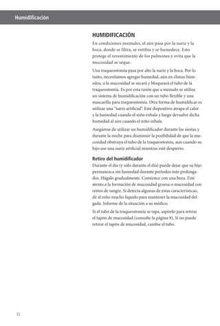 32
Humidiﬁcación
HUMIDIFICACIÓN
protege el revestimiento de los pulmones y evita que la
mucosidad se seque.
Una traqueostomía pasa por alto la nariz y la boca. Por lo
tanto, necesitamos agregar humedad, aún en climas húm-
edos, o la mucosidad se secará y bloqueará el tubo de la
un sistema de humidificación con un tubo flexible y una
mascarilla para traqueostomía. Otra forma de humidificar es
y la humedad cuando el niño exhala y luego devuelve dicha
humedad al aire cuando el niño inhala.
Asegúrese de utilizar un humidificador durante las siestas y
durante la noche para disminuir la posibilidad de que la mu-
cosidad obstruya el tubo de la traqueostomía, aun cuando su
hijo use una nariz artificial mientras esté despierto.
Retiro del humidiﬁcador
Durante el día (y sólo durante el día) puede dejar que su hijo
permanezca sin humedad durante períodos más prolonga-
atento a la formación de mucosidad gruesa o mucosidad con
restos de sangre. Si detecta algunas de estas características,
dé al niño mucho líquido para mantener la mucosidad del-
gada. Informe de la situación a su médico.
Si el tubo de la traqueostomía se tapa, aspírelo para retirar
el tapón de mucosidad (consulte la página 9). Si no puede
retirar el tapón de mucosidad, cambie el tubo.
 