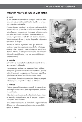 33
Consejos Prácticos Para la Vida Diaria
CONSEJOS PRÁCTICOS PARA LA VIDA DIARIA
Al comer
Su hijo comerá tal como lo haría cualquier niño. Sólo debe
tener cuidado de que las comidas y los líquidos no se vayan
“por el camino equivocado”.
Cuando alimente a un bebé con biberón, no levante el bib-
erón ni tampoco, lo alimente cuando esté acostado. Puede
entrar líquido a los pulmones. Sostenga al niño en posición
casi vertical mientras lo alimenta. Cuando termine de
comer, ponga al niño de lado. De esta manera, si vomita,
hay menor riesgo de que el vómito llegue a los pulmones y
que el niño se ahogue.
Durante las comidas, vigile a los niños que empiezan a
caminar, para evitar que entre comida al tubo de la traque-
ostomía. Tal vez le parezca conveniente cubrir levemente la
abertura del tubo de la traqueostomía con la mascarilla del
sistema de humidificación o con una nariz artificial para
mayor seguridad.
Al bañarlo
A los niños les encanta bañarse. Su hijo también lo disfru-
tará, con usted cuidándolo.
Prepare siempre un baño con poca agua. Tenga cuidado y
evite que el agua entre al tubo de la traqueostomía, porque
se irá directamente a los pulmones. Para mayor seguridad,
utilice una mascarilla traqueal o una nariz artificial.
Cuando llegue el momento de aplicar el shampoo, ponga al
niño de espalda, apoyando su cabeza en el lavabo.
Al vestirse
Puede vestir a su hijo prácticamente de la forma que desee.
Sólo tenga cuidado y evite que la ropa bloquee el tubo de la
traqueostomía.
Evite: Cuellos redondos, cuellos altos tipo tortuga, botones
en la espalda, gargantillas, correas de hombro y ropa que
desprenden pelusas o fibras.
Use: Camisetas con cuello en forma de V y ropa con botones
al frente. Los baberos de algodón son más recomendables
que los de plástico.
 