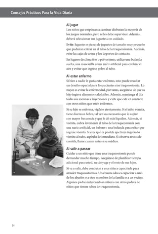 34
Consejos Prácticos Para la Vida Diaria
Al jugar
Los niños que empiezan a caminar disfrutan la mayoría de
los juegos normales, pero se les debe supervisar. Además,
deberá seleccionar sus juguetes con cuidado.
Evite: Juguetes o piezas de juguetes de tamaño muy pequeño
que pudieran entrar en el tubo de la traqueostomía. Además,
evite las cajas de arena y los deportes de contacto.
suelta, una mascarilla o una nariz artificial para entibiar el
aire y evitar que ingrese polvo al tubo.
Al estar enfermo
Si bien a nadie le gusta estar enfermo, esto puede resultar
un desafío especial para los pacientes con traqueostomía. Lo
mejor es evitar la enfermedad, por tanto, asegúrese de que su
hijo ingiera alimentos saludables. Además, mantenga al día
todas sus vacunas e inyecciones y evite que esté en contacto
con otros niños que estén enfermos.
Si su hijo se enferma, vigílelo atentamente. Si el niño vomita,
tiene diarrea o fiebre, tal vez sea necesario que lo aspire
con mayor frecuencia y que le dé más líquidos. Además, si
vomita, cubra levemente el tubo de la traqueostomía con
una nariz artificial, un babero o una bufanda para evitar que
ingrese vómito. Si cree que es posible que haya ingresado
vómito al tubo, aspírelo de inmediato. Si observa restos de
comida, llame cuanto antes a su médico.
Al salir a pasear
Cuidar a un niño que tiene una traqueostomía puede
demandar mucho tiempo. Asegúrese de planificar tiempo
adicional para usted, su cónyuge y el resto de sus hijos.
Si va a salir, debe contratar a una niñera capacitada para
atender traqueostomías. Una buena idea es capacitar a uno
de los abuelos o a otro miembro de la familia o a un vecino.
Algunos padres intercambian niñera con otros padres de
niños que tienen tubos de traqueostomía.
 