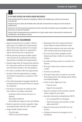 35
Consejos de Seguridad
CONSEJOS DE SEGURIDAD
Siga las instrucciones de su médico o del hos-
pital respecto al cuidado de la traqueostomía.
Si las instrucciones que aparecen en esta guía
difieren de las que reciba en su capacitación,
siga las instrucciones de su capacitación.
-
ación de parte de un profesional de salud pu-
eden efectuar el cuidado de la traqueostomía.
-
les a mano para usarlos en caso de emergencia
(uno del mismo tamaño y otro más pequeño).
sitio donde la temperatura sea superior a 48°C
(120°F).
de su pequeño.
-
ción. Informe a su médico si descubre:
– la piel que rodea el estoma está roja e in-
flamada
– Mucosidad maloliente
– Mucosidad con sangre de color rojo brillante
una pequeña pausa antes de volver a aspirar.
– Use poca agua.
– Utilice la mascarilla traqueal.
-
mente cubierto mientras alimenta al niño.
entre comida al tubo de la traqueostomía.
después que hayan comido, en caso de que
vomiten.
del niño.
y moho.
de la traqueostomía. Sin embargo, puede utilizar
una bufanda holgada.
– Cajas de arena
– Juguetes muy pequeños
-
mente si juega con otros niños.
– Se le enseñará RCP en el hospital.
– Todas las personas que atiendan a su hijo
deben saber RCP.
la cama.
del teléfono.
SI SU HIJO UTILIZA UN VENTILADOR MECÁNICO
Revise periódicamente las alarmas de seguridad y auditivas del ventilador para conﬁrmar que funcionen
correctamente.
Asegúrese de que los tubos del ventilador estén colocados correctamente de modo que no tiren el tubo de
traqueostomía.
No tuerza ni tire del conector de traqueostomía más de lo que debe. Esto podría causar incomodidad a su hijo o
desconectar los tubos del ventilador.
Sujete el tubo de traqueostomía para mantenerlo en su lugar cuando conecte o desconecte los conductos del
humidiﬁcador o del ventilador mecánico.
!
 