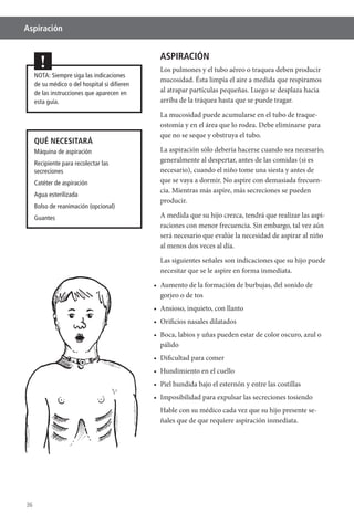 36
Aspiración
NOTA: Siempre siga las indicaciones
de su médico o del hospital si diﬁeren
de las instrucciones que aparecen en
esta guía.
!
QUÉ NECESITARÁ
Máquina de aspiración
Recipiente para recolectar las
secreciones
Catéter de aspiración
Agua esterilizada
Bolso de reanimación (opcional)
Guantes
ASPIRACIÓN
Los pulmones y el tubo aéreo o traquea deben producir
mucosidad. Ésta limpia el aire a medida que respiramos
al atrapar partículas pequeñas. Luego se desplaza hacia
arriba de la tráquea hasta que se puede tragar.
La mucosidad puede acumularse en el tubo de traque-
ostomía y en el área que lo rodea. Debe eliminarse para
que no se seque y obstruya el tubo.
La aspiración sólo debería hacerse cuando sea necesario,
generalmente al despertar, antes de las comidas (si es
necesario), cuando el niño tome una siesta y antes de
que se vaya a dormir. No aspire con demasiada frecuen-
cia. Mientras más aspire, más secreciones se pueden
producir.
A medida que su hijo crezca, tendrá que realizar las aspi-
raciones con menor frecuencia. Sin embargo, tal vez aún
será necesario que evalúe la necesidad de aspirar al niño
al menos dos veces al día.
Las siguientes señales son indicaciones que su hijo puede
necesitar que se le aspire en forma inmediata.
gorjeo o de tos
pálido
Hable con su médico cada vez que su hijo presente se-
ñales que de que requiere aspiración inmediata.
 