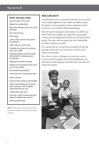 2
You Can Do it!
YOU CAN DO IT
A tracheostomy is not a common occurrence, so it’s normal
to feel a little frightened at first. That’s why Shiley created
this guide: to answer parents’ common questions as they
learn how to care for their child’s tracheostomy.
You will receive training for tracheostomy care while your
child is still in the hospital. It is important to participate
actively, ask lots of questions and take notes. Practice makes
perfect. The more time you spend, the more comfortable
you’ll be caring for your child.
It is a good idea for several family members to take the
training so that they also know how to care for your
child’s tracheostomy.
Your doctor, nurse or therapist are your best sources
for advice. But this guide will provide helpful tips and
reminders so that things go smoothly once you and your
child return home.
WHAT YOU WILL NEED
Basin (to check cuff on tube)
Blanket (to swaddle child)
Blunt-nose bandage scissors (to cut the
twill tape)
Box of facial tissues
Bulb syringe
Cotton swabs (used to clean around
the opening)
Gloves (like your doctor uses)
Humidiﬁer (to moisten the air during
naps and at night)
Hydrogen Peroxide and water (mixed
half and half, for cleaning around
the opening)
Nebulizer (to moisten the lungs)
Replacement tracheostomy tube (same
size and one smaller)
Resuscitation bag (optional)
Sterile water (for rinsing suction cath)
Suction catheter
Suction machine (plug in and portable)
Towel or small blanket (to roll up and
place under your child’s shoulders
during tracheostomy care)
Tracheostomy tube mask
Twill tape or other tracheostomy tube
holder (to hold the tube in place)
Water-based lubricant
NOTE: Some items come from your home
healthcare supplier, some you must buy at
the store.
 