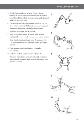 39
Cómo Cambiar los Lazos
5. Deje los lazos usados en su lugar. Pase el extremo
doblado de uno de los lazos nuevos a través de uno de
los orificios del tubo de la traqueostomía, yendo desde el
lado de la piel hacia usted.
6. Tire todo el lazo, hasta que se forme un bucle. Tire los
otros extremos a través del bucle hasta que el lazo quede
firmemente ajustado al tubo de la traqueostomía.
7. Repita los pasos 5 y 6 con el otro lazo.
8. Junte los extremos sueltos de ambos lazos atrás del
cuello y átelos con un nudo cuadrado (no use un moño).
Nota: Cambie la ubicación del nudo de un lado a otro
y en la parte posterior del cuello para evitar que la piel
se irrite.
9. Corte los extremos de los lazos 1 ó 2 pulgadas
(2,5 ó 5 cm).
10. Corte con cuidado los lazos sucios y deséchelos.
Nota: Las cintas tienen la tensión adecuada cuando se
puede pasar la punta del dedo meñique fácilmente entre
el cuello y la cinta.
8
9
10
7
5
 