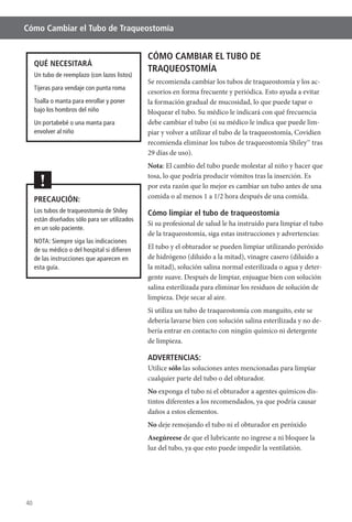 40
Cómo Cambiar el Tubo de Traqueostomía
CÓMO CAMBIAR EL TUBO DE
TRAQUEOSTOMÍA
Se recomienda cambiar los tubos de traqueostomía y los ac-
la formación gradual de mucosidad, lo que puede tapar o
bloquear el tubo. Su médico le indicará con qué frecuencia
debe cambiar el tubo (si su médico le indica que puede lim-
piar y volver a utilizar el tubo de la traqueostomía, Covidien
recomienda eliminar los tubos de traqueostomía Shiley™ tras
29 días de uso).
Nota
por esta razón que lo mejor es cambiar un tubo antes de una
comida o al menos 1 a 1/2 hora después de una comida.
Cómo limpiar el tubo de traqueostomía
Si su profesional de salud le ha instruido para limpiar el tubo
de la traqueostomía, siga estas instrucciones y advertencias:
de hidrógeno (diluido a la mitad), vinagre casero (diluido a
la mitad), solución salina normal esterilizada o agua y deter-
gente suave. Después de limpiar, enjuague bien con solución
salina esterilizada para eliminar los residuos de solución de
limpieza. Deje secar al aire.
Si utiliza un tubo de traqueostomía con manguito, este se
debería lavarse bien con solución salina esterilizada y no de-
bería entrar en contacto con ningún químico ni detergente
de limpieza.
ADVERTENCIAS:
Utilice sólo las soluciones antes mencionadas para limpiar
cualquier parte del tubo o del obturador.
No exponga el tubo ni el obturador a agentes químicos dis-
tintos diferentes a los recomendados, ya que podría causar
daños a estos elementos.
No deje remojando el tubo ni el obturador en peróxido
Asegúreese de que el lubricante no ingrese a ni bloquee la
luz del tubo, ya que esto puede impedir la ventilatión.
QUÉ NECESITARÁ
Un tubo de reemplazo (con lazos listos)
Tijeras para vendaje con punta roma
Toalla o manta para enrollar y poner
bajo los hombros del niño
Un portabebé o una manta para
envolver al niño
PRECAUCIÓN:
Los tubos de traqueostomía de Shiley
están diseñados sólo para ser utilizados
en un solo paciente.
NOTA: Siempre siga las indicaciones
de su médico o del hospital si diﬁeren
de las instrucciones que aparecen en
esta guía.
!
 