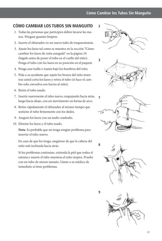 41
Cómo Cambiar los Tubos Sin Manguito
CÓMO CAMBIAR LOS TUBOS SIN MANGUITO
1. Todas las personas que participen deben lavarse las ma-
nos. Póngase guantes limpios.
2. Inserte el obturador en un nuevo tubo de traqueostomía.
3. Ajuste los lazos tal como se muestra en la sección “Cómo
cambiar los lazos de cinta asargada” en la página 10
(hágalo antes de poner el tubo en el cuello del niño).
Ponga el tubo con los lazos en su posición en el paquete
4. Ponga una toalla o manta bajo los hombros del niño.
5. Pida a su ayudante que sujete los brazos del niño mien-
tras usted corta los lazos y retira el tubo (si hace el cam-
bio solo, envuelva con fuerza al niño).
6. Retire el tubo usado.
7. Inserte suavemente el tubo nuevo, empujando hacia atrás,
luego hacia abajo, con un movimiento en forma de arco.
8. Retire rápidamente el obturador al mismo tiempo que
sostiene el tubo firmemente con los dedos.
9. Asegure los lazos con un nudo cuadrado.
Nota
insertar el tubo nuevo.
niño esté inclinada hacia atrás.
Si los problemas continúan, extienda la piel que rodea el
estoma e inserte el tubo mientras el niño inspira. Pruebe
con un tubo de menor tamaño. Llame a su médico de
inmediato si tiene problemas.
2
3
7
8
9
 