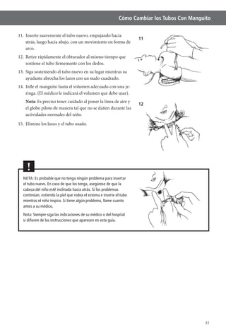 43
Cómo Cambiar los Tubos Con Manguito
11. Inserte suavemente el tubo nuevo, empujando hacia
atrás, luego hacia abajo, con un movimiento en forma de
arco.
12. Retire rápidamente el obturador al mismo tiempo que
sostiene el tubo firmemente con los dedos.
13. Siga sosteniendo el tubo nuevo en su lugar mientras su
ayudante abrocha los lazos con un nudo cuadrado.
14. Infle el manguito hasta el volumen adecuado con una je-
Nota
el globo piloto de manera tal que no se dañen durante las
actividades normales del niño.
NOTA: Es probable que no tenga ningún problema para insertar
el tubo nuevo. En caso de que los tenga, asegúrese de que la
cabeza del niño esté inclinada hacia atrás. Si los problemas
continúan, extienda la piel que rodea el estoma e inserte el tubo
mientras el niño inspira. Si tiene algún problema, llame cuanto
antes a su médico.
Nota: Siempre siga las indicaciones de su médico o del hospital
si diﬁeren de las instrucciones que aparecen en esta guía.
!
11
12
 