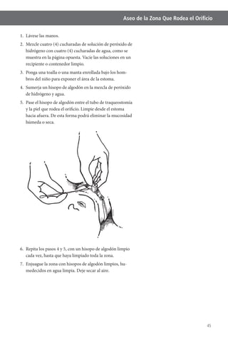 45
Aseo de la Zona Que Rodea el Oriﬁcio
1. Lávese las manos.
2. Mezcle cuatro (4) cucharadas de solución de peróxido de
hidrógeno con cuatro (4) cucharadas de agua, como se
muestra en la página opuesta. Vacíe las soluciones en un
recipiente o contenedor limpio.
3. Ponga una toalla o una manta enrollada bajo los hom-
bros del niño para exponer el área de la estoma.
4. Sumerja un hisopo de algodón en la mezcla de peróxido
de hidrógeno y agua.
5. Pase el hisopo de algodón entre el tubo de traqueostomía
y la piel que rodea el orificio. Limpie desde el estoma
hacia afuera. De esta forma podrá eliminar la mucosidad
húmeda o seca.
6. Repita los pasos 4 y 5, con un hisopo de algodón limpio
cada vez, hasta que haya limpiado toda la zona.
-
medecidos en agua limpia. Deje secar al aire.
 