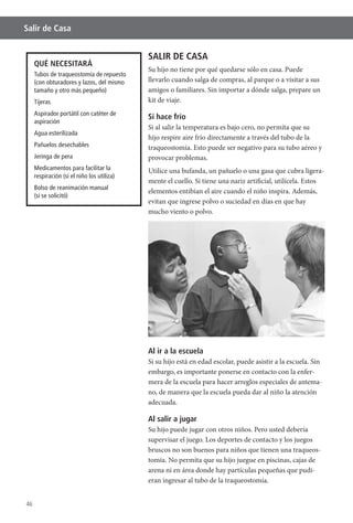 46
Salir de Casa
SALIR DE CASA
Su hijo no tiene por qué quedarse sólo en casa. Puede
llevarlo cuando salga de compras, al parque o a visitar a sus
amigos o familiares. Sin importar a dónde salga, prepare un
kit de viaje.
Si hace frío
Si al salir la temperatura es bajo cero, no permita que su
hijo respire aire frío directamente a través del tubo de la
provocar problemas.
Utilice una bufanda, un pañuelo o una gasa que cubra ligera-
elementos entibian el aire cuando el niño inspira. Además,
evitan que ingrese polvo o suciedad en días en que hay
mucho viento o polvo.
Al ir a la escuela
Si su hijo está en edad escolar, puede asistir a la escuela. Sin
embargo, es importante ponerse en contacto con la enfer-
mera de la escuela para hacer arreglos especiales de antema-
no, de manera que la escuela pueda dar al niño la atención
adecuada.
Al salir a jugar
Su hijo puede jugar con otros niños. Pero usted debería
supervisar el juego. Los deportes de contacto y los juegos
bruscos no son buenos para niños que tienen una traqueos-
tomía. No permita que su hijo juegue en piscinas, cajas de
arena ni en área donde hay partículas pequeñas que pudi-
eran ingresar al tubo de la traqueostomía.
QUÉ NECESITARÁ
Tubos de traqueostomía de repuesto
(con obturadores y lazos, del mismo
tamaño y otro más pequeño)
Tijeras
Aspirador portátil con catéter de
aspiración
Agua esterilizada
Pañuelos desechables
Jeringa de pera
Medicamentos para facilitar la
respiración (si el niño los utiliza)
Bolso de reanimación manual
(si se solicitó)
 