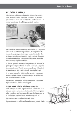47
Aprender a Hablar
APRENDER A HABLAR
Al principio, su hijo no podrá emitir sonidos. No se preo-
cupe. A medida que la hinchazón disminuya, es probable
que empiece a emitir sonidos. Mientras, preste atención a su
rostro. Las miradas de su hijo pueden decir mucho.
La cantidad de sonido que su hijo puede hacer va a depender
de su edad, del tubo de traqueostomía, de sus patrones de
respiración, etc. Algunos niños pueden emitir sonidos alre-
dedor del tubo. Otros, en cambio, pueden utilizar elementos
denominados válvulas fonatorias que ayudan a controlar el
flujo de aire y les permiten hablar.
A medida que vaya creciendo, su hijo necesitará atención es-
pecial para que pueda hablar en forma adecuada. Asegúrese
de mostrarle cosas. Decirle sus nombres. Leerle. Señale imá-
genes y diga qué son. Háblele. Dígale qué está haciendo.
A los nueve meses, los niños pueden aprender lenguaje de
señas. Si le hace señas al niño, diga siempre las palabras en
voz alta mientras hace la seña.
Para obtener información adicional acerca del habla de su
hijo, consulte a su médico o al logopeda.
¿Cómo puedo saber si mi hijo me necesita?
Todo niño que no habla, especialmente si tiene menos de un
año, debería ser supervisado atentamente. Si le preocupa no
saber cuando su hijo lo necesita, deje que el bebé duerma en
la misma habitación que usted. Mejor aún, ponga un
intercomunicador en la habitación del niño.
Controle siempre a su hijo en forma frecuente durante el día.
 