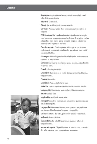 48
Glosario
Aspiración Aspiración de la mucosidad acumulada en el
tubo de traqueostomía.
Bacterias Gérmenes.
Cánula Parte del tubo de traqueostomía.
Cartílago Aros de tejido duro conforman el tubo aéreo o
traquea.
CPR Reanimación cardiopulmonar Método que se emplea
para hacer que una persona que ha dejado de respirar vuelva
a hacerlo o para hacer que el corazón empiece a bombear
otra vez si ha dejado de hacerlo.
Cuerdas vocales Dos franjas de tejido que se encuentran
en la caja de resonancia en el cuello, que vibran para emitir
sonidos al hablar.
Diafragma Músculo grande ubicado bajo los pulmones que
controla la respiración.
Envolver
su cabeza libre.
Estéril Libre de gérmenes.
Estoma Orificio real en el cuello donde se inserta el tubo de
traqueostomía.
Exhalar Botar aire.
Expiración Acción de botar el aire.
Fonación Hablar o emitir sonidos con las cuerdas vocales.
Incrustación Mucosidad seca, endurecida como costra.
Inhalar Tomar aire.
Inspiración Acción de tomar aire.
Jeringa Dispositivo plástico con un émbolo que se usa para
inflar el manguito.
Logopeda Persona entrenada para ayudar a los pacientes
que tienen dificultades de lenguaje y deglución.
Luz Parte interna del tubo, por donde entra y sale el aire.
Maleable Suave, flexible.
Manguito Globo inflable que tienen algunos tubos de
traqueostomía.
Máscara traqueal Dispositivo que se inserta en el extremo
del tubo traqueal para proporcionar humedad.
 